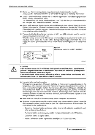 Precautions for use of the inverter Operation
4 - 2
● Do not use the inverter input side magnetic contactor to start/stop the inverter.
Always use the start signal (ON/OFF of STF and STR signals) to start/stop the inverter.
● Across + and PR terminals, connect only an external regenerative brake discharging resistor.
Do not connect a mechanical brake.
The brake resistor can not be connected to the FR-E720S-008 and 015. Leave terminals +
and PR open. Also, never short between + and PR.
● Do not apply a voltage higher than the permissible voltage to the inverter I/O signal circuits.
Contact to the inverter I/O signal circuits or opposite polarity may damage the I/O devices.
Especially check the wiring to prevent the speed setting potentiometer from being connected
incorrectly to short terminals 10-5.
● Provide electrical and mechanical interlocks for MC1 and MC2 which are used for commer-
cial power supply-inverterswitch-over.
When the wiring is incorrect or if there is a commercial power supply-inverter switch-over
circuit as shown below, the inverter will be damaged by leakage current from the power
supply due to arcs generated at the time of switch-over or chattering caused by a sequence
error.
● Instructions for overload operation
When performing operation of frequent start/stop of the inverter, increase/decrease in the
temperature of the transistor element of the inverter may repeat due to a continuous flow of
large current, shortening the life from thermal fatigue. Since thermal fatigue is related to the
amount of current, the life can be increased by reducing bound current, starting current, etc.
Decreasing current may increase the life. However, decreasing current will result in insuffi-
cient torque and the inverter may not start. Therefore, increase the inverter capacity to have
enough allowance for current.
● Make sure that the specifications and rating match the system requirements.
● When the motor speed is unstable, due to change in the frequency setting signal caused by
electromagnetic noises from the inverter, take the following measures when applying the
motor speed by the analog signal.
– Do not run the signal cables and power cables (inverter I/O cables) in parallel with each
other and do not bundle them.
– Run signal cables as far away as possible from power cables (inverter I/O cables).
– Use shield cables as signal cables.
– Install a ferrite core on the signal cable (Example: ZCAT3035-1330 TDK).
Fig. 4-1:
Mechanical interlocks for MC1 and MC2
I001042E
E
CAUTION:
If the machine must not be restarted when power is restored after a power failure,
provide a magnetic contactor in the inverter's input side and also make up a sequence
which will not switch on the start signal.
If the start signal (start switch) remains on after a power failure, the inverter will
automatically restart as soon as the power is restored.
Power
supply
Undesirable current
M
3~
 