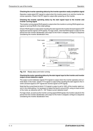 Precautions for use of the inverter Operation
4 - 4
Checking the inverter operating status by the inverter operation ready completion signal
Operation ready signal (RY signal) is output when the inverter power is on and the inverter be-
comes operative. Check if the RY signal is output after powering on the inverter.
Checking the inverter operating status by the start signal input to the inverter and
inverter running signal
The inverter running signal (RUN signal) is output when the inverter is running (RUN signal is as-
signed to terminal RUN in the initial setting).
Check if RUN signal is output when inputting the start signal to the inverter (forward signal is STF
signal and reverse signal is STR signal). For logic check, note that RUN signal is output for the
period from the inverter decelerates until output to the motor is stopped, configure a sequence
considering the inverter deceleration time.
Checking the motor operating status by the start signal input to the inverter and inverter
output current detection signal
The output current detection signal (Y12 signal) is output when the inverter operates and cur-
rents flows in the motor. Check if Y12 signal is output when inputting the start signal to the in-
verter (forward signal is STF signal and reverse signal is STR signal).
Note that the current level at which Y12 signal is output is set to 150% of the inverter rated cur-
rent in the initial setting, it is necessary to adjust the level to around 20% using no load current
of the motor as reference with Pr. 150 "Output current detection level".
For logic check, as same as the inverter running signal (RUN signal), the inverter outputs for the
period from the inverter decelerates until output to the motor is stopped, configure a sequence
considering the inverter deceleration time.
I001878E
Fig. 4-3: Ready status and motor running
Power supply
Outputfrequency
Pr. 13 "Starting frequency"
DC injection
brake operation
Time
DC injection brake
operation point
ON
ON
ON
ON
ON
OFF
OFF
OFF
OFF
Reset processing
STF
RH
RY
RUN
 