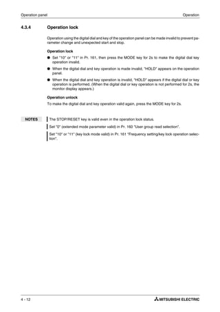 Operation panel Operation
4 - 12
4.3.4 Operation lock
Operation using the digital dial and key of the operation panel can be made invalid to prevent pa-
rameter change and unexpected start and stop.
Operation lock
● Set "10" or "11" in Pr. 161, then press the MODE key for 2s to make the digital dial key
operation invalid.
● When the digital dial and key operation is made invalid, "HOLD" appears on the operation
panel.
● When the digital dial and key operation is invalid, "HOLD" appears if the digital dial or key
operation is performed. (When the digital dial or key operation is not performed for 2s, the
monitor display appears.)
Operation unlock
To make the digital dial and key operation valid again, press the MODE key for 2s.
NOTES The STOP/RESET key is valid even in the operation lock status.
Set "0" (extended mode parameter valid) in Pr. 160 "User group read selection".
Set "10" or "11" (key lock mode valid) in Pr. 161 "Frequency setting/key lock operation selec-
tion".
 