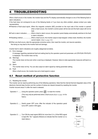 101
4
TROUBLESHOOTING
Reset method of protective function
4 TROUBLESHOOTING
When a fault occurs in the inverter, the inverter trips and the PU display automatically changes to one of the following fault or
alarm indications.
If the fault does not correspond to any of the following faults or if you have any other problem, please contact your sales
representative.
Retention of fault output signal...When the magnetic contactor (MC) provided on the input side of the inverter is opened
when a fault occurs, the inverter's control power will be lost and the fault output will not be
held.
Fault or alarm indication...........When a fault or alarm occurs, the operation panel display automatically switches to the fault
or alarm indication.
Resetting method.....................When a fault occurs, the inverter output is kept stopped. Unless reset, therefore, the inverter
cannot restart. (Refer to page 101)
When any fault occurs, take the appropriate corrective action, then reset the inverter, and resume operation.
Not doing so may lead to the inverter fault and damage.
Inverter fault or alarm indications are roughly categorized as below.
(1) Error message
A message regarding operational fault and setting fault by the operation panel and parameter unit (FR-PU04 /FR-PU07)
is displayed. The inverter does not trip.
(2) Warnings
The inverter does not trip even when a warning is displayed. However, failure to take appropriate measures will lead to a
fault.
(3) Alarm
The inverter does not trip. You can also output an alarm signal by making parameter setting.
(4) Fault
When a fault occurs, the inverter trips and a fault signal is output.
4.1 Reset method of protective function
(1) Resetting the inverter
The inverter can be reset by performing any of the following operations. Note that the internal thermal integrated value of the
electronic thermal relay function and the number of retries are cleared (erased) by resetting the inverter.
Inverter recovers about 1s after the reset is released.
Operation 1: ...... Using the operation panel, press to reset the inverter.
(This may only be performed when a fault occurs (Refer to page 106 for
fault.))
Operation 2: ....... Switch power OFF once, After the indicator of the operation panel
turns OFF, switch it ON again.
Operation 3: . ..... Turn ON the reset signal (RES) for more than 0.1s. (If the RES signal
is kept ON, "Err." appears (flickers) to indicate that the inverter is in a
reset status.)
ON
OFF
SD
Inverter
RES
 