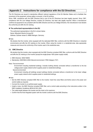 141
The EU Directives are issued to standardize different national regulations of the EU Member States and to facilitate free
movement of the equipment, whose safety is ensured, in the EU territory.
Since 1996, compliance with the EMC Directive that is one of the EU Directives has been legally required. Since 1997,
compliance with the Low Voltage Directive, another EU Directive, has been also legally required. When a manufacturer
confirms its equipment to be compliant with the EMC Directive and the Low Voltage Directive, the manufacturer must declare
the conformity and affix the CE marking.
The authorized representative in the EU
The authorized representative in the EU is shown below.
Name: Mitsubishi Electric Europe BV
Address: Gothaer strase 8, 40880 Ratingen, Germany
Note
We declare that this inverter, when equipped with the dedicated EMC filter, conforms with the EMC Directive in industrial
environments and affix the CE marking on the inverter. When using the inverter in a residential area, take appropriate
measures and ensure the conformity of the inverter used in the residential area.
(1) EMC Directive
We declare that this inverter, when equipped with the EMC Directive compliant EMC filter, conforms with the EMC Directive
and affix the CE marking on the inverter (except the single-phase 100V power supply model).
• EMC Directive: 2004/108/EC
• Standard(s): EN61800-3:2004 (Second environment / PDS Category "C3")
Note: First environment
Environment including residential buildings. Includes building directly connected without a transformer to the low
voltage power supply network which supplies power to residential buildings.
Second environment
Environment including all buildings except buildings directly connected without a transformer to the lower voltage
power supply network which supplies power to residential buildings.
Note
∗ Set the EMC Directive compliant EMC filter to the inverter. Insert line noise filters and ferrite cores to the power and
control cables as required.
∗ Connect the inverter to an earthed power supply.
∗ Install a motor, the EMC Directive compliant EMC filter, and a control cable according to the instructions written in the
EMC Installation Guidelines (BCN-A21041-204)
∗ The cable length between the inverter and the motor is 5m maximum.
∗ Confirm that the final integrated system with the inverter conforms with the EMC Directive.
Appendix 2 Instructions for compliance with the EU Directives
 