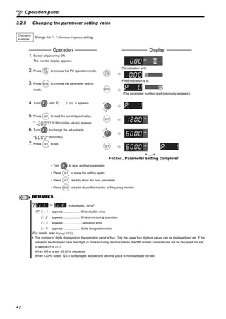 42
Operation panel
3.2.8 Changing the parameter setting value
Changing
example
Change the Pr. 1 Maximum frequency setting.
Operation Display
1. Screen at powering ON
The monitor display appears.
2. Press to choose the PU operation mode.
PU indication is lit.
3. Press to choose the parameter setting
mode.
PRM indication is lit.
(The parameter number read previously appears.)
4. Turn until (Pr. 1) appears.
5. Press to read the currently set value.
" "(120.0Hz (initial value)) appears.
6. Turn to change the set value to
" " (60.00Hz).
7. Press to set.
Flicker...Parameter setting complete!!
Turn to read another parameter.
Press to show the setting again.
Press twice to show the next parameter.
Press twice to return the monitor to frequency monitor.
REMARKS
is displayed...Why?
appears ....................Write disable error
appears ....................Write error during operation
appears ....................Calibration error
appears ....................Mode designation error
(For details, refer to page 103.)
The number of digits displayed on the operation panel is four. Only the upper four digits of values can be displayed and set. If the
values to be displayed have five digits or more including decimal places, the fifth or later numerals can not be displayed nor set.
(Example) For Pr. 1
When 60Hz is set, 60.00 is displayed.
When 120Hz is set, 120.0 is displayed and second decimal place is not displayed nor set.
to
 