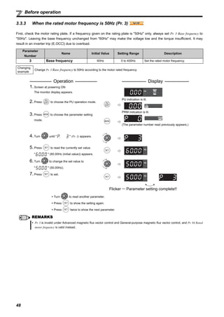48
Before operation
3.3.3 When the rated motor frequency is 50Hz (Pr. 3)
First, check the motor rating plate. If a frequency given on the rating plate is "50Hz" only, always set Pr. 3 Base frequency to
"50Hz". Leaving the base frequency unchanged from "60Hz" may make the voltage low and the torque insufficient. It may
result in an inverter trip (E.OC ) due to overload.
Parameter
Number
Name Initial Value Setting Range Description
3 Base frequency 60Hz 0 to 400Hz Set the rated motor frequency.
Changing
example
Change Pr. 3 Base frequency to 50Hz according to the motor rated frequency.
Operation Display
1.Screen at powering ON
The monitor display appears.
2.Press to choose the PU operation mode.
PU indication is lit.
3.Press to choose the parameter setting
mode.
PRM indication is lit.
(The parameter number read previously appears.)
4.Turn until " " (Pr. 3) appears.
5.Press to read the currently set value.
" " (60.00Hz (initial value)) appears.
6.Turn to change the set value to
" " (50.00Hz).
7.Press to set.
Flicker ··· Parameter setting complete!!
Turn to read another parameter.
Press to show the setting again.
Press twice to show the next parameter.
REMARKS
Pr. 3 is invalid under Advanced magnetic flux vector control and General-purpose magnetic flux vector control, and Pr. 84 Rated
motor frequency is valid instead.
V/FV/FV/F
 
