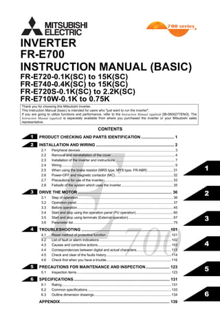 FR-E700
INSTRUCTION MANUAL (BASIC)
FR-E720-0.1K(SC) to 15K(SC)
FR-E740-0.4K(SC) to 15K(SC)
FR-E720S-0.1K(SC) to 2.2K(SC)
FR-E710W-0.1K to 0.75K
INVERTER
IB(NA)-0600276ENG-F(0906)MEE Printed in Japan Specifications subject to change without notice.
FR-E700INVERTERINSTRUCTIONMANUAL(BASIC)
F
700HEAD OFFICE: TOKYO BUILDING 2-7-3, MARUNOUCHI, CHIYODA-KU, TOKYO 100-8310, JAPAN
1
2
3
4
5
6
MODEL
MODEL
CODE
1A2-P25
FR-E700
INSTRUCTION MANUAL (BASIC)
CONTENTS
PRODUCT CHECKING AND PARTS IDENTIFICATION ............................. 1
INSTALLATION AND WIRING ..................................................................... 2
2.1 Peripheral devices..................................................................................................... 3
2.2 Removal and reinstallation of the cover.................................................................... 4
2.3 Installation of the inverter and instructions ............................................................... 7
2.4 Wiring ........................................................................................................................ 9
2.5 When using the brake resistor (MRS type, MYS type, FR-ABR) ........................... 31
2.6 Power-OFF and magnetic contactor (MC).............................................................. 32
2.7 Precautions for use of the inverter.......................................................................... 33
2.8 Failsafe of the system which uses the inverter....................................................... 35
DRIVE THE MOTOR ................................................................................... 36
3.1 Step of operation..................................................................................................... 36
3.2 Operation panel....................................................................................................... 37
3.3 Before operation...................................................................................................... 45
3.4 Start and stop using the operation panel (PU operation) ....................................... 60
3.5 Start and stop using terminals (External operation) ............................................... 67
3.6 Parameter list .......................................................................................................... 75
TROUBLESHOOTING .............................................................................. 101
4.1 Reset method of protective function .....................................................................101
4.2 List of fault or alarm indications ............................................................................ 102
4.3 Causes and corrective actions..............................................................................103
4.4 Correspondences between digital and actual characters.....................................113
4.5 Check and clear of the faults history.....................................................................114
4.6 Check first when you have a trouble.....................................................................116
PRECAUTIONS FOR MAINTENANCE AND INSPECTION..................... 123
5.1 Inspection items ....................................................................................................123
SPECIFICATIONS..................................................................................... 131
6.1 Rating.................................................................................................................... 131
6.2 Common specifications.........................................................................................133
6.3 Outline dimension drawings..................................................................................134
APPENDIX................................................................................................. 139
Thank you for choosing this Mitsubishi Inverter.
This Instruction Manual (basic) is intended for users who "just want to run the inverter".
If you are going to utilize functions and performance, refer to the Instruction Manual (applied) [IB-0600277ENG]. The
Instruction Manual (applied) is separately available from where you purchased the inverter or your Mitsubishi sales
representative.
1
2
3
4
5
6
 