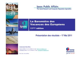 Le Baromètre des
                               Vacances des Européens
                               11ème édition


                                               Présentation des résultats – 17 Mai 2011



  Contacts Ipsos Public Affairs :

  Fabienne SIMON : Tél : 01.41.98.92.15 / E-mail : fabienne.simon@ipsos.com
  Austragésila EVORA : Tél : 01.41.98.93.51 / E-mail : austragesila.evora@ipsos.com


* Vous vivez, nous veillons.
 
