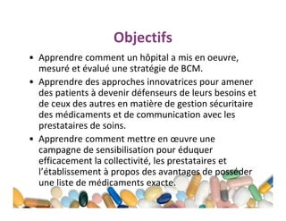 Objectifs
• Apprendre comment un hôpital a mis en oeuvre,
mesuré et évalué une stratégie de BCM.
• Apprendre des approches innovatrices pour amener
des patients à devenir défenseurs de leurs besoins et
de ceux des autres en matière de gestion sécuritaire
des médicaments et de communication avec les
prestataires de soins.
• Apprendre comment mettre en œuvre une
campagne de sensibilisation pour éduquer
efficacement la collectivité, les prestataires et
l’établissement à propos des avantages de posséder
une liste de médicaments exacte.

 