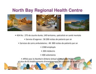 North Bay Regional Health Centre

• 424 lits : 275 de courte durée; 149 tertiaires, spécialisé en santé mentale
• Service d’urgence : 58 200 visites de patients par an
• Services de soins ambulatoires : 48 000 visites de patients par an
• 2300 employés
• 200 médecins
• 400 volontaires
• Affilié avec le Northern Ontario School of Medicine (NOSM)
et plus de 65 établissements d'enseignement des sciences de la santé

 