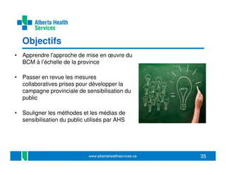 Objectifs
• Apprendre l'approche de mise en œuvre du
BCM à l’échelle de la province
• Passer en revue les mesures
collaboratives prises pour développer la
campagne provinciale de sensibilisation du
public
• Souligner les méthodes et les médias de
sensibilisation du public utilisés par AHS

35

 
