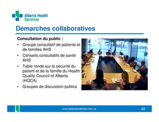 Démarches collaboratives
Consultation du public :
• Groupe consultatif de patients et
de familles AHS
• Conseils consultatifs de santé
AHS
• Table ronde sur la sécurité du
patient et de la famille du Health
Quality Council of Alberta
(HQCA)
• Groupes de discussion publics

40

 