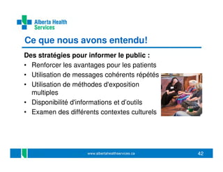 Ce que nous avons entendu!
Des stratégies pour informer le public :
• Renforcer les avantages pour les patients
• Utilisation de messages cohérents répétés
• Utilisation de méthodes d'exposition
multiples
• Disponibilité d'informations et d’outils
• Examen des différents contextes culturels

42

 