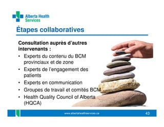 Étapes collaboratives
Consultation auprès d’autres
intervenants :
• Experts du contenu du BCM
provinciaux et de zone
• Experts de l’engagement des
patients
• Experts en communication
• Groupes de travail et comités BCM
• Health Quality Council of Alberta
(HQCA)
43

 