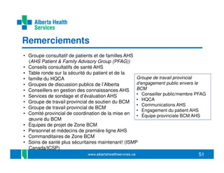 Remerciements
• Groupe consultatif de patients et de familles AHS
(AHS Patient & Family Advisory Group (PFAG))
• Conseils consultatifs de santé AHS
• Table ronde sur la sécurité du patient et de la
Groupe de travail provincial
• famille du HQCA
d’engagement public envers le
• Groupes de discussion publics de l’Alberta
BCM
• Conseillers en gestion des connaissances AHS
• Conseiller public/membre PFAG
• Services de sondage et d’évaluation AHS
• HQCA
• Groupe de travail provincial de soutien du BCM
• Communications AHS
• Groupe de travail provincial de BCM
• Engagement du patient AHS
• Comité provincial de coordination de la mise en • Équipe provinciale BCM AHS
œuvre du BCM
• Équipes de projet de Zone BCM
• Personnel et médecins de première ligne AHS
• Commanditaires de Zone BCM
• Soins de santé plus sécuritaires maintenant! (ISMP
Canada/ICSP)

51

 