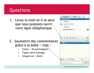 Questions
1. Levez la main et il se peut
que nous puissions ouvrir
votre ligne téléphonique

2. Soumettre des commentaires
grâce à la boîte « chat »
•
•
•

Chosir « All participants »
Tapez votre message
Cliquez sur « Send »
All Participants

www.saferhealthcarenow.ca

 