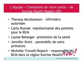 L’équipe « Champions de votre santé » de
Sunrise Health Region (SK)
• Theresa Abrahamson – infirmière
autorisée
• Carla Rusnak –représentante des patients
pour le BCM
• Louise Belanger –promotion de la santé
• Jennifer Krett – paramédic de soins
primaires
• Michelle Trowell-Repsch – responsable du
BCM dans la région Sunrise Health
6

www.saferhealthcarenow.ca

 