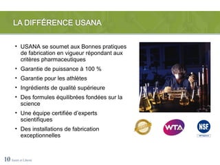 • USANA se soumet aux Bonnes pratiques
         de fabrication en vigueur répondant aux
         critères pharmaceutiques
       • Garantie de puissance à 100 %
       • Garantie pour les athlètes
       • Ingrédients de qualité supérieure
       • Des formules équilibrées fondées sur la
         science
       • Une équipe certifiée d’experts
         scientifiques
       • Des installations de fabrication
         exceptionnelles



10 Santé et Liberté
 