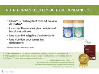 • OlivolMC – l’antioxydant exclusif breveté
         d’USANA*
       • Les compléments les plus complets et
         les plus équilibrés
       • Une quantité inégalée d’antioxydants
       • Une nutrition pour toutes les
         générations
       *Brevet des États-Unis no 6,358,542 ou 6,361,803.




 « Les EssentialsMC d’USANAMD* continuent d’établir l’étalon or parmi plus de
 1 600 suppléments nutritionnels évalués et se voient attribuer la médaille d’or de
 NutriSearchMC pour leur excellence confirmée. »
                                                                           – Lyle MacWilliam, B.Sc., M.Sc., FP,
                                                             ancien membre du Parlement canadien et membre
                                                           de l’Assemblée législative de la Colombie-Britannique
                                                                                  *Produits d’Amérique du Nord analysés



11 Santé et Liberté
 
