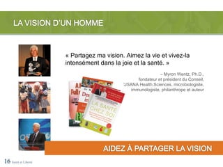 « Partagez ma vision. Aimez la vie et vivez-la
                      intensément dans la joie et la santé. »
                                                            – Myron Wentz, Ph.D.,
                                                 fondateur et président du Conseil,
                                           USANA Health Sciences, microbiologiste,
                                              immunologiste, philanthrope et auteur




16 Santé et Liberté
 