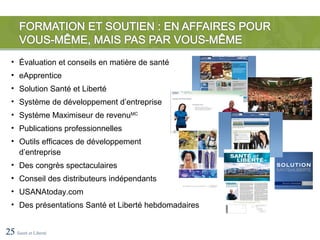 • Évaluation et conseils en matière de santé
  • eApprentice
  • Solution Santé et Liberté
  • Système de développement d’entreprise
  • Système Maximiseur de revenuMC
  • Publications professionnelles
  • Outils efficaces de développement
    d’entreprise
  • Des congrès spectaculaires
  • Conseil des distributeurs indépendants
  • USANAtoday.com
  • Des présentations Santé et Liberté hebdomadaires


25 Santé et Liberté
 