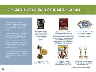 • Classement parmi les 20
     premières entreprises sur la liste
     Forbes des 200 meilleures PME
     trois ans d’affilée (2006, 2005,
     2004)
                                           Myron Wentz obtient                 Le Guide comparatif des           Accession d’USANA au titre
   • BusinessWeek inscrit USANA sur        le prix Albert Einstein          compléments nutritionnels de            de « premier choix des
     sa liste des 100 entreprises à        pour ses réalisations        Nutrisearch, 5e édition grand public      distributeurs » pendant 11
                                             exceptionnelles en         décerne à USANA le titre de « choix            ans (MLM Insider)
     forte croissance (2005 et 2004)
                                             sciences de la vie         de la rédaction ». Les EssentialsMD
                                                   (2007)                    et HealthPakMC d’USANAMD
   • Forbes.com classe le président-                                     obtiennent une cote cinq étoiles et
     directeur général d’USANA Dave                                         la Médaille d’or d’excellence*
     Wentz parmi les plus puissants
     PDG de moins de 40 ans aux
     États-Unis (2009)

   • Au 1er rang du classement général
     de ConsumerLab.com, catégorie
     « Satisfaction de la clientèle » en
     2011

                                              Titulaire de 17 prix            Le magazine Outside              Titulaire d’un prix Stevie deux
                                           Best of State pour le Utah       nomme USANA « meilleur             ans de suite pour le meilleur
                                                                            employeur » (2009–2011)                événement en direct

                                                                                                       *Produits d’Amérique du Nord analysés

26 Santé et Liberté
 