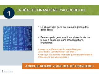 1
                     • La plupart des gens ont du mal à joindre les
                       deux bouts.


                     • Beaucoup de gens sont incapables de dormir
                       le soir à cause de leurs préoccupations
                       financières.

                     Avez-vous suffisamment de temps libre pour
                     vous-même, votre famille et vos amis ?
                     Avez-vous les moyens financiers qui vous permettent le
                     mode de vie que vous désirez ?




3 Santé et Liberté
 