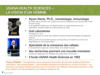 •   Myron Wentz, Ph.D., microbiologie, immunologie
                                En 2003, Myron Wentz s’est vu décerner le prix d’entrepreneur de l’année dans l’Utah,
                                Ernst & Young
                                Il est également titulaire du prix Albert Einstein en reconnaissance de ses
                                réalisations exceptionnelles en sciences de la vie, 2007

                            •   Gull Laboratories
                                Fondation en 1974
                                Chef de file dans la culture des cellules humaines et des technologies de diagnostic
                                médical
                                Mise au point de la première trousse commerciale sur le marché d’un test sur le
                                diagnostique du virus Epstein-Barr

                            •   Spécialiste de la croissance des cellules
                                Il comprend les exigences nutritionnelles de la cellule humaine

                            •   Ses recherches prennent une nouvelle orientation
                                Il passe du diagnostic des maladies à la préservation de la santé

                            •   Il fonde USANA Health Sciences en 1992
      Vision d’USANA – Une fabrication sans compromis de produits de première qualité à fondement
      scientifique. Des produits fiables – dont le libellé correspond exactement au contenu du flacon – qui
      assurent une biodisponibilité maximale, tout en favorisant une meilleure santé partout dans le monde
      et en offrant à tous la possibilité d’une meilleure qualité de vie.
9 Santé et Liberté
 