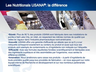•Sûreté: Plus de 90 % des produits USANA sont fabriqués dans ses installations de
pointe à Salt Lake City, en Utah, en respectant les mêmes normes de qualité que
celles en vigueur dans l’industrie pharmaceutique nord-américaine.
•Inocuité: USANA offre une garantie d'efficacité qui atteste que ce qu’il y a sur
l’étiquette correspond exactement au contenu du produit et aussi que tous ses
produits sont exempts de contaminants ou d’ingrédients non indiqués sur l’étiquette.
•Efficacité: Avec ses formules équilibrées fondées scientifiquement et fabriquées avec
des ingrédients supérieurs et très assimilables par l'organisme, vous sentez la
différence USANA.
•Innovation: Nous améliorons sans cesse nos produits – à partir d’ingrédients de
toute première qualité jusqu’aux procédés de fabrication – en nous appuyant sur notre
équipe interne de Recherche et développement et sur nos nombreux partenariats
scientifiques.

 