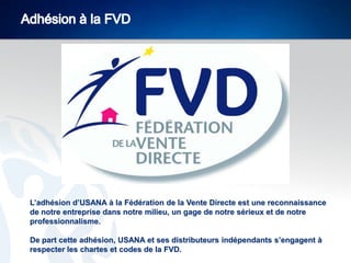 L’adhésion d’USANA à la Fédération de la Vente Directe est une reconnaissance
de notre entreprise dans notre milieu, un gage de notre sérieux et de notre
professionnalisme.
De part cette adhésion, USANA et ses distributeurs indépendants s’engagent à
respecter les chartes et codes de la FVD.

 