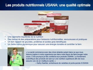 •
•
•
•

Une approche équilibrée de la nutrition
Des barres et des préparations pour boissons nutritionnelles, savoureuses et pratiques
Un bon rapport de glucides, protéines et acides gras bénéfiques
Un faible indice glycémique pour assurer une énergie durable et contrôler la faim

« La santé commence avec des choix éclairés autant dans ce que nous
faisons ingérer à notre organisme que dans notre façon de faire bouger notre
corps. C’est pourquoi je fais confiance aux produits USANA. Le fondement
scientifique des produits est axé sur une nutrition supérieure afin de nous
assurer une vie en meilleure santé. »
– Kathy Kaehler, entraîneure de vedettes et porte-parole d’USANA

 
