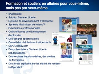 •
•
•
•
•
•
•
•
•
•
•
•

eApprentice
Solution Santé et Liberté
Système de développement d’entreprise
Système Maximiseur de revenu™
Publications professionnelles
Outils efficaces de développement
d’entreprise
Des congrès spectaculaires
Conseil des distributeurs indépendants
USANAtoday.com
Des présentations Santé et Liberté
hebdomadaires
Des webinars hebdomadaires, des ateliers
de formations
Des livrets explicatifs sur les statuts de vendeur
indépendant

 