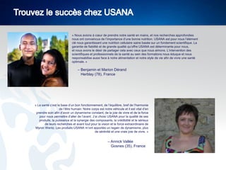 « Nous avions à cœur de prendre notre santé en mains, et nos recherches approfondies
nous ont convaincus de l’importance d’une bonne nutrition. USANA est pour nous l’élément
clé nous garantissant une nutrition cellulaire saine basée sur un fondement scientifique. La
garantie de fiabilité et de grande qualité qu’offre USANA est déterminante pour nous,
et nous avons le désir de partager cela avec ceux que nous aimons. L’intervention des
scientifiques et professionnels de la santé au sein des formations nous éduque et nous
responsabilise aussi face à notre alimentation et notre style de vie afin de vivre une santé
optimale. »

– Benjamin et Marion Dérand
Herblay (78), France

« La santé c’est la base d’un bon fonctionnement, de l’équilibre, bref de l’harmonie
de l’être humain. Notre corps est notre véhicule et il est vital d’en
prendre soin afin d’avoir un dynamisme constant, de la joie de vivre et de la force
pour nous permettre d’aller de l’avant. J’ai choisi USANA pour la qualité de ses
produits, la puissance et la synergie des composants, la crédibilité et le sérieux
de leurs recherches et avant tout pour la vision et la force extraordinaire de
Myron Wentz. Les produits USANA m’ont apportés un regain de dynamisme, plus
de sérénité et une vraie joie de vivre. »

– Annick Vallée
Gosnes (35), France

 