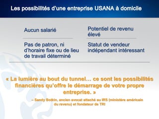 Aucun salarié

Potentiel de revenu
élevé

Pas de patron, ni
d’horaire fixe ou de lieu
de travail déterminé

Statut de vendeur
indépendant intéressant

« La lumière au bout du tunnel… ce sont les possibilités
financières qu’offre le démarrage de votre propre
entreprise. »
– Sandy Botkin, ancien avocat attaché au IRS (ministère américain
du revenu) et fondateur de TRI

 