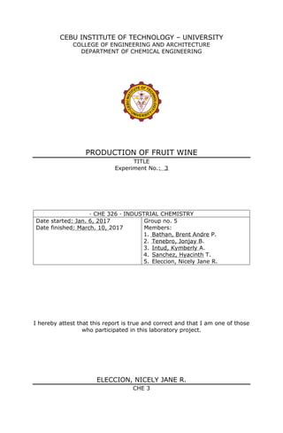 CEBU INSTITUTE OF TECHNOLOGY – UNIVERSITY
COLLEGE OF ENGINEERING AND ARCHITECTURE
DEPARTMENT OF CHEMICAL ENGINEERING
PRODUCTION OF FRUIT WINE
TITLE
Experiment No.: 3
· CHE 326 · INDUSTRIAL CHEMISTRY
Date started: Jan. 6, 2017
Date finished: March. 10, 2017
Group no. 5
Members:
1. Bathan, Brent Andre P.
2. Tenebro, Jonjay B.
3. Intud, Kymberly A.
4. Sanchez, Hyacinth T.
5. Eleccion, Nicely Jane R.
I hereby attest that this report is true and correct and that I am one of those
who participated in this laboratory project.
ELECCION, NICELY JANE R.
CHE 3
 