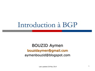 1
Introduction à BGP
BOUZID AymenBOUZID Aymen
bbouzidaymen@gmail.comouzidaymen@gmail.com
aymenbouzid@blogspot.comaymenbouzid@blogspot.com
Last updated 28 May 2014
 