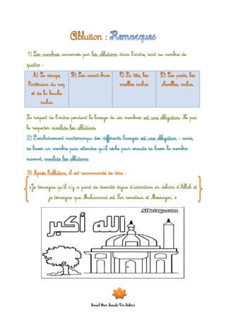 Souad Oum Sawda Wa Sakina
1) Les membres concernés par les ablutions dans l’ordre, sont au nombre de
quatre :
Le respect de l’ordre pendant le lavage de ces membres est une obligation. Ne pas
le respecter invalide les ablutions.
2) L’enchaînement ininterrompu des différents lavages est une obligation : ainsi,
se laver un membre puis attendre qu’il sèche pour ensuite se laver le membre
suivant, invalide les ablutions.
3) Après l’ablution, il est recommandé de dire :
«Je témoigne qu’il n’y a point de divinité digne d’adoration en dehors d’Allah et
je témoigne que Muhammad est Son serviteur et Messager. »
9
 