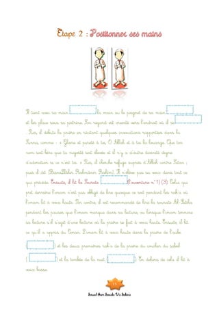 Souad Oum Sawda Wa Sakina
Il tient avec sa main la main ou le poignet de sa main
et les place sous sa poitrine. Son regard est orienté vers l’endroit où il se
. Puis, il débute la prière en récitant quelques invocations rapportées dans la
Sunna, comme : « Gloire et pureté à toi, Ô Allah et à toi la louange. Que ton
nom soit béni que ta majesté soit élevée et il n’y a d’autre divinité digne
d’adoration si ce n’est toi. » Puis, il cherche refuge auprès d’Allah contre Satan ;
puis il dit [BismiLlâhir Rahmânir Rahîm]. Il n’élève pas sa voix dans tout ce
qui précède. Ensuite, il lit la Sourate (l’ouverture n°1) (3). Celui qui
prit derrière l’imam n’est pas obligé de lire quoique ce soit pendant les rak’a où
l’imam lit à voix haute. Par contre, il est recommandé de lire la sourate Al-Fatiha
pendant les pauses que l’imam marque dans sa lecture, ou lorsque l’imam termine
sa lecture s’il s’agit d’une lecture où la prière se fait à voix haute. Ensuite, il lit
ce qu’il a appris du Coran. L’imam lit à voix haute dans la prière de l’aube
( ) et les deux premières rak’a de la prière du coucher du soleil
( ) et la tombée de la nuit ( ). En dehors de cela il lit à
voix basse.
15
 