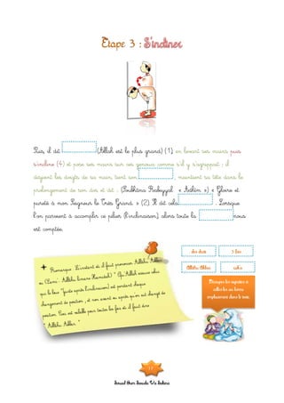 Souad Oum Sawda Wa Sakina
Puis, il dit (Allah est le plus grand) (1), en levant ses mains puis
s’incline (4) et pose ses mains sur ces genoux comme s’il y s’agrippait ; il
disjoint les doigts de sa main, tient son , maintient sa tête dans le
(Soubhâna Rabiyyal « Adhîm ») « Gloire etprolongement de son dos et dit :
pureté à mon Seigneur le Très Grand. » (2). Il dit cela . Lorsque
l’on parvient à accomplir ce pilier (l’inclinaison), alors toute la nous
est comptée.
dos droit 3 fois
Allâhu Akbar rak’a
Découpes les vignettes et
colles-les au bonne
emplacement dans le texte.
17
 