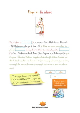 Souad Oum Sawda Wa Sakina
en disant : (Sami’-Allâhu limane Hamdiah)Puis, il relève sa (5)
« Qu’Allah exauce celui qui le loue » (3) et il lève ses mains comme lors du
premier . Lorsqu’il se tient bien droit dans la position
il dit : Rabbanâ wa lakal-Hamd (Notre Seigneur, à toi la louange) (4),(6), puis
il rajoute : Hamdan, Kathîran Tayyiban Mubârakan fîh, Mil’as-Samâwât wa
Mil’al-‘Ardh wa Mil’a mâ Shay’in ba’d… (Une louange abondante, pure et bénie,
qui remplit les cieux et la terre et qui remplit tout ce que tu veux au-delà de
cela…).
takbir debout
tête
Découpes les vignettes et
colles-les au bonne
emplacement dans le texte.
18
 