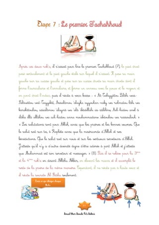 Souad Oum Sawda Wa Sakina
il s’assoit pour lire le premier Tachahhoud (7),Après ces deux rak’a, le pied droit
posé verticalement et le pied gauche étalé sur lequel il s’assoit. Il pose sa main
gauche sur sa cuisse gauche et pose sur sa cuisse droite sa main droite dont il
ferme l’auriculaire et l’annulaire, et forme un anneau avec le pouce et le majeur et
puis il récite à voix basse : « At-Tahiyyâtou Lilâhi was-en point droit l’index,
Salâwâtou wat-Tayyibât, Assalâmou ‘alayka ayyouhan-naby wa rahmatou lâhi wa
barakâtouhou, assalâmou ‘alaynâ wa ‘alâ ‘ibâdillahi as-sâlihîne, Ach-hadou anel â
ilâha illâ allâhou wa ach-hadou anna mouhammadane ‘abdouhou wa rassoulouh. »
« Les salutations sont pour Allah, ainsi que les prières et les bonnes œuvres. Que
le salut soit sur toi, ô Prophète ainsi que la miséricorde d’Allah et ses
bénédictions. Que le salut soit sur nous et sur les vertueux serviteurs d’Allah.
J’atteste qu’il n’y a d’autre divinité digne d’être adorée à part Allah et j’atteste
que Muhammad est son serviteur et messager. » (8). Puis il se relève pour la 3ème
en disant Allâhu Akbar,et la 4ème
rak’a en élevant les mains et il accomplit le
reste de la prière de la même manière. Cependant, il ne récite pas à haute voix et
seulement.il récite la sourate Al-Fatiha
Ecris ce que désigne chaque
flèche.
21
 