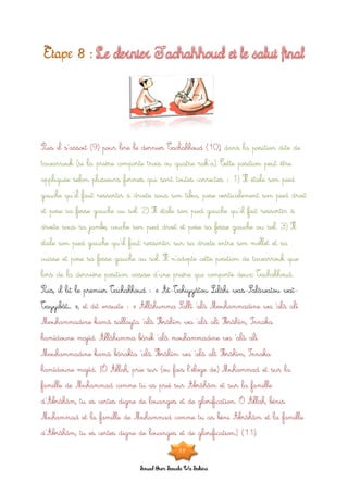 Souad Oum Sawda Wa Sakina
Puis il s’assoit (9) pour lire le dernier Tachahhoud (10), dans la position dite de
tawarrouk (si la prière comporte trois ou quatre rak’a). Cette position peut être
appliquée selon plusieurs formes qui sont toutes correctes : 1) Il étale son pied
gauche qu’il faut ressortir à droite sous son tibia, pose verticalement son pied droit
et pose sa fesse gauche au sol. 2) Il étale son pied gauche qu’il fait ressortir à
droite sous sa jambe, couche son pied droit et pose sa fesse gauche au sol. 3) Il
étale son pied gauche qu’il faut ressortir sur sa droite entre son mollet et sa
cuisse et pose sa fesse gauche au sol. Il n’adopte cette position de tawarrouk que
lors de la dernière position assise d’une prière qui comporte deux Tachahhoud.
Puis, il lit le premier Tachahhoud : « At-Tahiyyâtou Lilâhi was-Salâwatou wat-
Tayyibât… », et dit ensuite : « Allâhumma Sallî ‘alâ Mouhammadine wa ‘alâ alî
Mouhammadine kamâ sallayta ‘alâ Ibrâhîm wa ‘alâ alî Ibrâhîm, Innaka
hamîdoune majîd. Allâhumma bârik ‘alâ mouhammadine wa ‘alâ alî
Mouhammadine kamâ bârakta ‘alâ Ibrâhîm wa ‘alâ alî Ibrâhîm, Innaka
hamîdoune majîd. [Ô Allah, prie sur (ou fais l’éloge de) Muhammad et sur la
famille de Muhammad comme tu as prié sur Abrâhâm et sur la famille
d’Abrâhâm, tu es certes digne de louanges et de glorification. Ô Allah, bénis
Muhammad et la famille de Muhammad comme tu as béni Abrâhâm et la famille
d’Abrâhâm, tu es certes digne de louanges et de glorification.] (11).
22
 