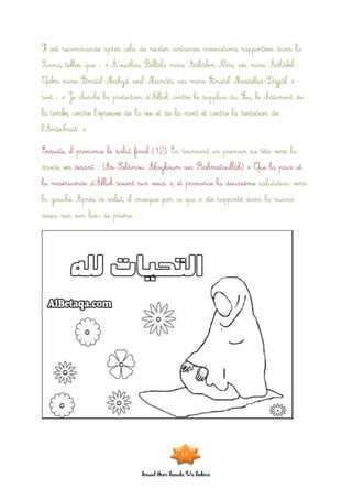 Souad Oum Sawda Wa Sakina
Il est recommandé après cela de réciter certaines invocations rapportées dans la
Sunna, telles que : « A’oudhou Billâhi mine ‘Adhâbin-Nâri, wa mine ‘Adhâbil-
Qabri mine Fitnatil-Mahyâ wal-Mamâti, wa mine Fitnatil-Massîhid-Dajjâl »
soit : « Je cherche la protection d’Allah contre le supplice du Feu, le châtiment de
la tombe, contre l’épreuve de la vie et de la mort et contre la tentation de
l’Antéchrist. »
Ensuite, il prononce le salut final (12). En tournant en premier sa tête vers la
droite, en disant : (As-Salâmou ‘Alaykoum wa Rahmatoullâh) « Que la paix et
la miséricorde d’Allah soient sur vous », et prononce la deuxième salutation vers
la gauche. Après ce salut, il invoque par ce qui a été rapporté dans la sunna
assis sur son lieu de prière.
23
 