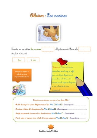 Souad Oum Sawda Wa Sakina
Ensuite, on se nettoie les narines obligatoirement. Faire cela
est plus méritoire.
1 fois 3 fois
Découpes les vignettes et
colles-les au bonne
emplacement dans le texte.
On doit de nettoyer les narines obligatoirement une fois. Vrai  Faux  Bonne réponse : ………………...
Il n’est pas méritoire de le faire plusieurs fois. Vrai  Faux  Bonne réponse : …………………………...
Il suffit uniquement de faire entrer l’eau dans les narines. Vrai  Faux  Bonne réponse : ………………..
Puis la rejeter en l’expirant et non à l’aide de la main uniquement. Vrai  Faux  Bonne réponse ………
4
 