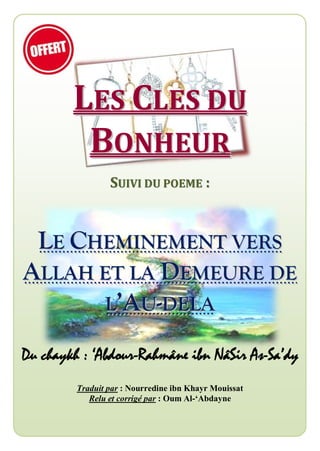 LLEESS CCLLEESS DDUU
BBOONNHHEEUURR
SSUUIIVVII DDUU PPOOEEMMEE ::
LLEE CCHHEEMMIINNEEMMEENNTT VVEERRSS
AALLLLAAHH EETT LLAA DDEEMMEEUURREE DDEE
LL’’AAUU--DDEELLAA
Du chaykh : ‘Abdour-Rahmâne ibn NâSir As-Sa’dy
Traduit par : Nourredine ibn Khayr Mouissat
Relu et corrigé par : Oum Al-‘Abdayne
 