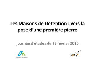 Les Maisons de Détention : vers la
pose d’une première pierre
journée d’études du 19 février 2016
 
