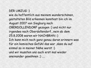 DER UMZUG :)
wie du hoffentlich aus meinem wunderschönen,
gestalteten Bild erkennen konntest bin ich im
August 2007 von Siegburg nach
OBERDOLLENDORF gezogen :) und nicht nur
irgendwo nach Oberdollendorf...nein ab dem
25.8.2008 waren wir NACHBRAN :)
Ich kann mich noch ganz genau daran erinnern was
für ein komisches Gefühl das war ,dass du auf
einmal so in meiner Nähe warst :)
und wir mussten uns auch erst mal wieder
aneinander gewöhnen ;) ....
 