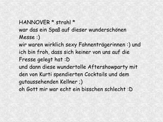 HANNOVER * strahl *
war das ein Spaß auf dieser wunderschönen
Messe :)
wir waren wirklich sexy Fahnenträgerinnen :) und
ich bin froh, dass sich keiner von uns auf die
Fresse gelegt hat :D
und dann diese wundertolle Aftershowparty mit
den von Kurti spendierten Cocktails und dem
gutaussehenden Kellner ;)
oh Gott mir war echt ein bisschen schlecht :D
 