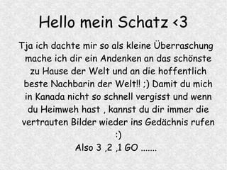 Hello mein Schatz <3
Tja ich dachte mir so als kleine Überraschung
mache ich dir ein Andenken an das schönste
zu Hause der Welt und an die hoffentlich
beste Nachbarin der Welt!! ;) Damit du mich
in Kanada nicht so schnell vergisst und wenn
du Heimweh hast , kannst du dir immer die
vertrauten Bilder wieder ins Gedächnis rufen
:)
Also 3 ,2 ,1 GO .......
 