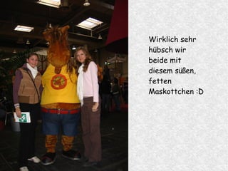 Wirklich sehr
hübsch wir
beide mit
diesem süßen,
fetten
Maskottchen :D
 