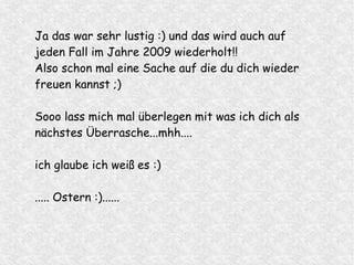 Ja das war sehr lustig :) und das wird auch auf
jeden Fall im Jahre 2009 wiederholt!!
Also schon mal eine Sache auf die du dich wieder
freuen kannst ;)
Sooo lass mich mal überlegen mit was ich dich als
nächstes Überrasche...mhh....
ich glaube ich weiß es :)
..... Ostern :)......
 