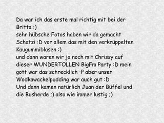 Da war ich das erste mal richtig mit bei der
Britta :)
sehr hübsche Fotos haben wir da gemacht
Schatzi :D vor allem das mit den verkrüppelten
Kaugummiblasen :)
und dann waren wir ja noch mit Chrissy auf
dieser WUNDERTOLLEN BigFm Party :D mein
gott war das schrecklich :P aber unser
Wodkawackelpudding war auch gut :D
Und dann kamen natürlich Juan der Büffel und
die Busherde ;) also wie immer lustig ;)
 