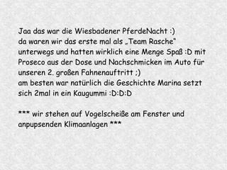 Jaa das war die Wiesbadener PferdeNacht :)
da waren wir das erste mal als „Team Rasche“
unterwegs und hatten wirklich eine Menge Spaß :D mit
Proseco aus der Dose und Nachschmicken im Auto für
unseren 2. großen Fahnenauftritt ;)
am besten war natürlich die Geschichte Marina setzt
sich 2mal in ein Kaugummi :D:D:D
*** wir stehen auf Vogelscheiße am Fenster und
anpupsenden Klimaanlagen ***
 